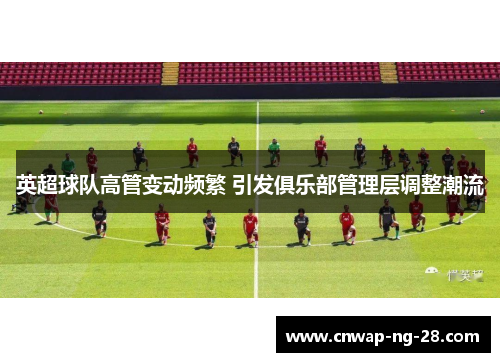 英超球队高管变动频繁 引发俱乐部管理层调整潮流 英超球队高管变动频繁 引发俱乐部管理层调整潮流
