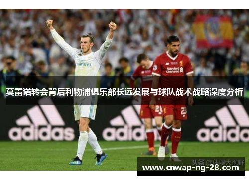 莫雷诺转会背后利物浦俱乐部长远发展与球队战术战略深度分析