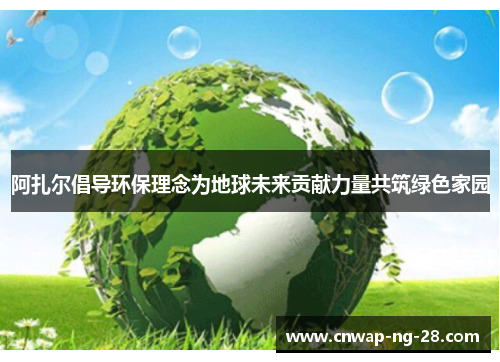 阿扎尔倡导环保理念为地球未来贡献力量共筑绿色家园 阿扎尔倡导环保理念为地球未来贡献力量共筑绿色家园