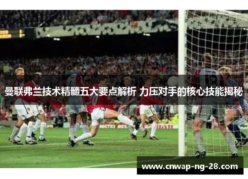 曼联弗兰技术精髓五大要点解析 力压对手的核心技能揭秘 曼联弗兰技术精髓五大要点解析 力压对手的核心技能揭秘