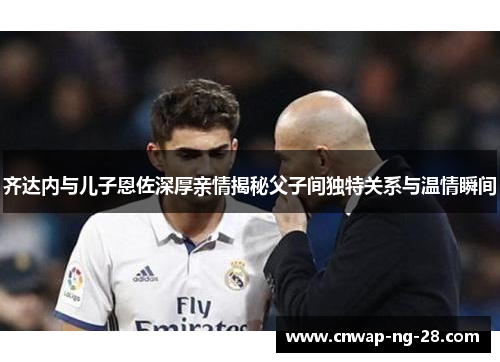 齐达内与儿子恩佐深厚亲情揭秘父子间独特关系与温情瞬间