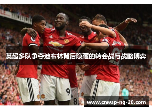 英超多队争夺迪布林背后隐藏的转会战与战略博弈 英超多队争夺迪布林背后隐藏的转会战与战略博弈