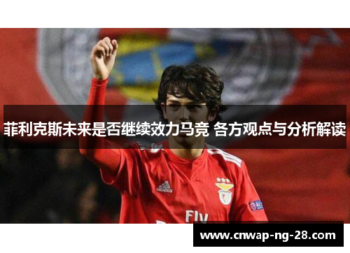 菲利克斯未来是否继续效力马竞 各方观点与分析解读