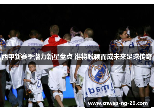 西甲新赛季潜力新星盘点 谁将脱颖而成未来足球传奇