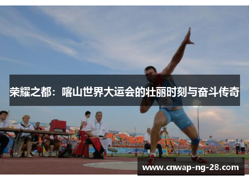 荣耀之都：喀山世界大运会的壮丽时刻与奋斗传奇