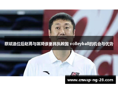 蔡斌退位后赵勇与匡琦谁更具执教国 volleyball的机会与优势 蔡斌退位后赵勇与匡琦谁更具执教国 volleyball的机会与优势