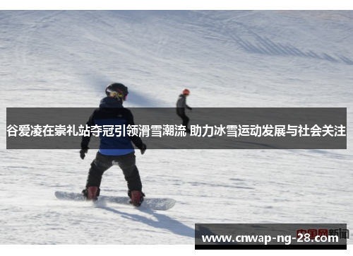谷爱凌在崇礼站夺冠引领滑雪潮流 助力冰雪运动发展与社会关注