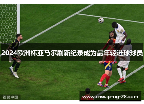 2024欧洲杯亚马尔刷新纪录成为最年轻进球球员 2024欧洲杯亚马尔刷新纪录成为最年轻进球球员