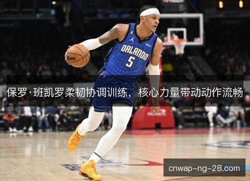 保罗·班凯罗柔韧协调训练,核心力量带动动作流畅 保罗·班凯罗柔韧协调训练,核心力量带动动作流畅